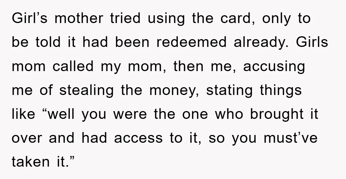 Girl’s mother tried using the card, only to be told it had been redeemed already. Girls mom called my mom, then me, accusing me of stealing the money, stating things...