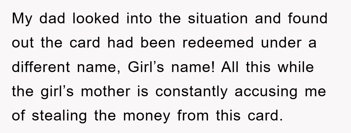 My dad looked into the situation and found out the card had been redeemed under a different name, Girl’s name! All this while the girl’s mother is constantly accusing me...