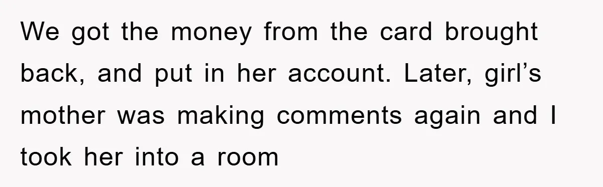 We got the money from the card brought back, and put in her account. Later, girl’s mother was making comments again and I took her into a room