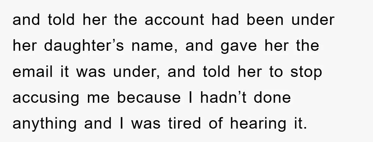 and told her the account had been under her daughter’s name, and gave her the email it was under, and told her to stop accusing me because I hadn’t done...