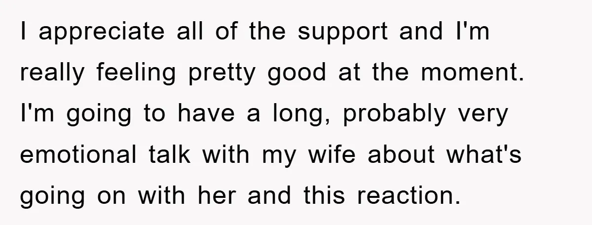 I appreciate all of the support and I'm really feeling pretty good at the moment. I'm going to have a long, probably very emotional talk with my wife about what's...