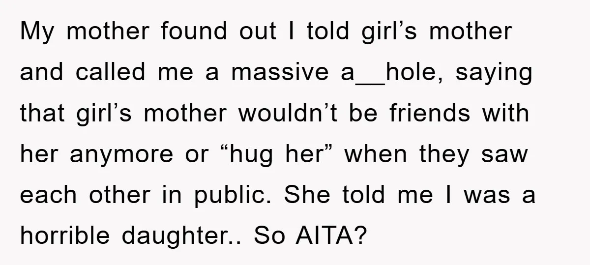 My mother found out I told girl’s mother and called me a massive a__hole, saying that girl’s mother wouldn’t be friends with her anymore or “hug her” when they saw...