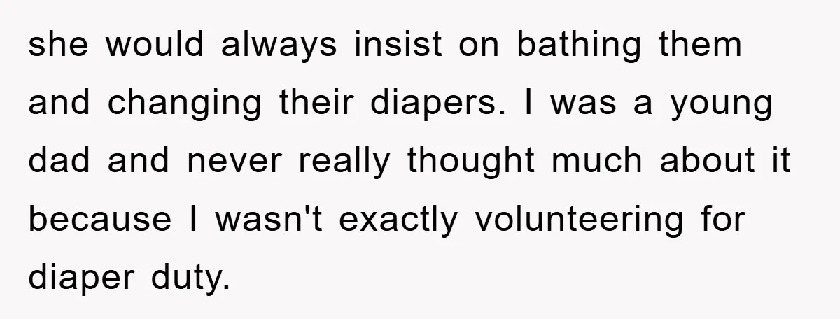 she would always insist on bathing them and changing their diapers. I was a young dad and never really thought much about it because I wasn't exactly volunteering for diaper...