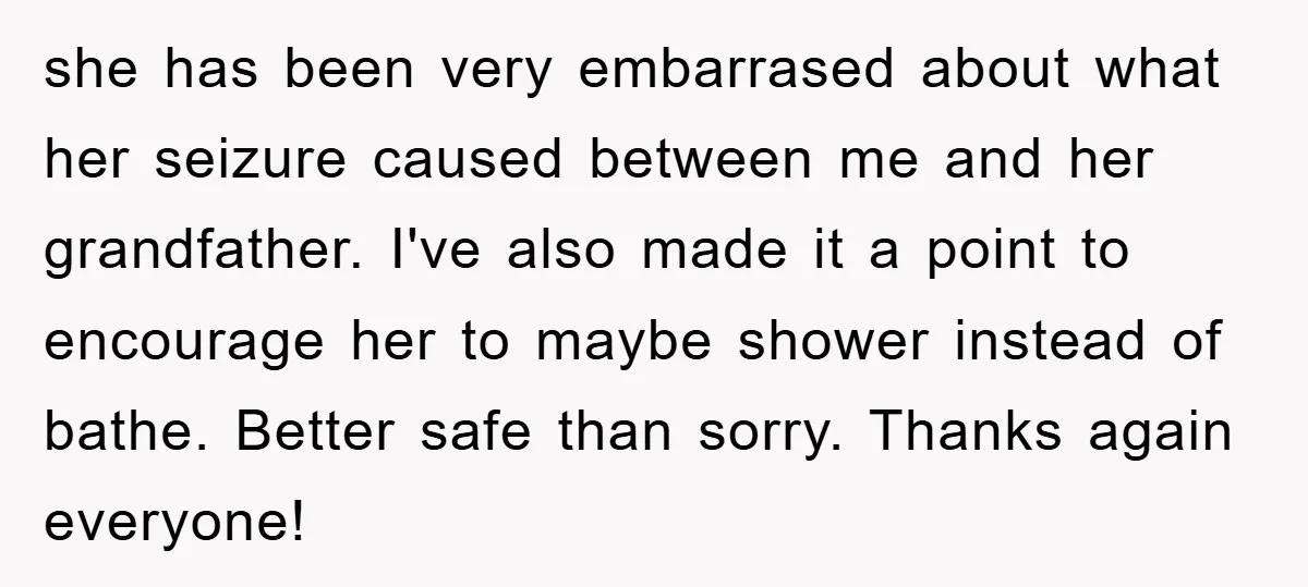 she has been very embarrased about what her seizure caused between me and her grandfather. I've also made it a point to encourage her to maybe shower instead of bathe....