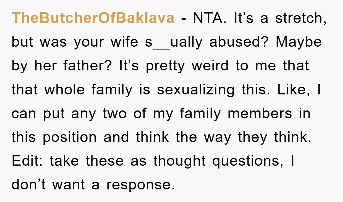 TheButcherOfBaklava - NTA. It’s a stretch, but was your wife s__ually abused? Maybe by her father? It’s pretty weird to me that that whole family is sexualizing this. Like, I...