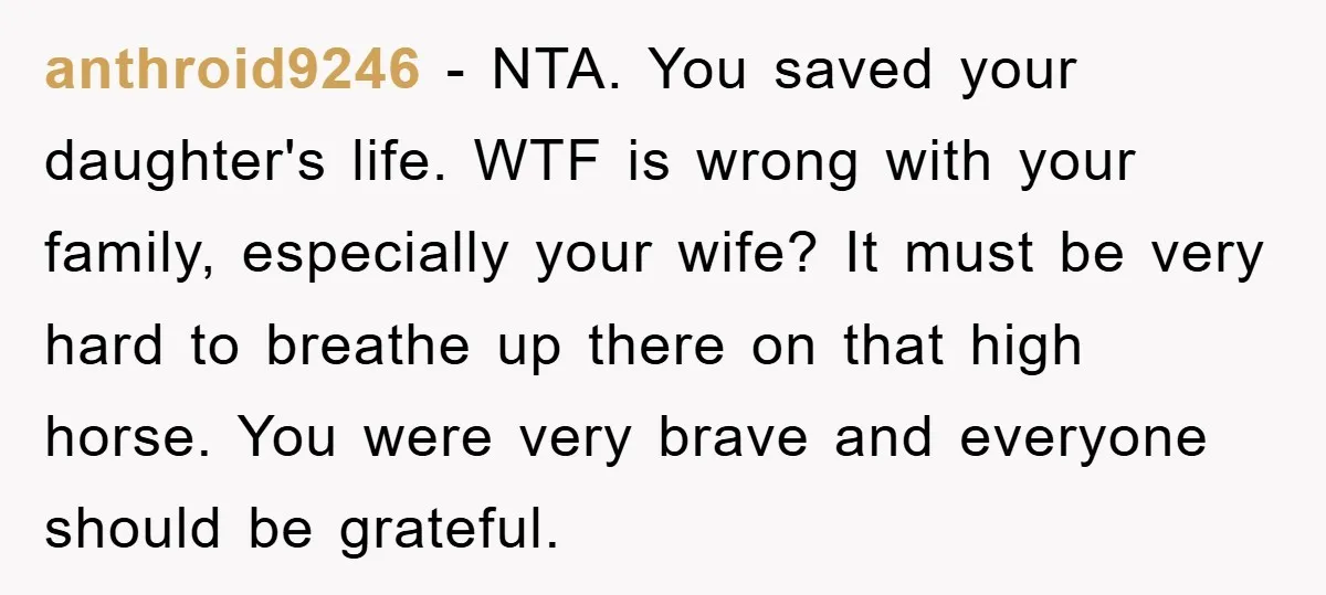 anthroid9246 - NTA. You saved your daughter's life. WTF is wrong with your family, especially your wife? It must be very hard to breathe up there on that high horse....