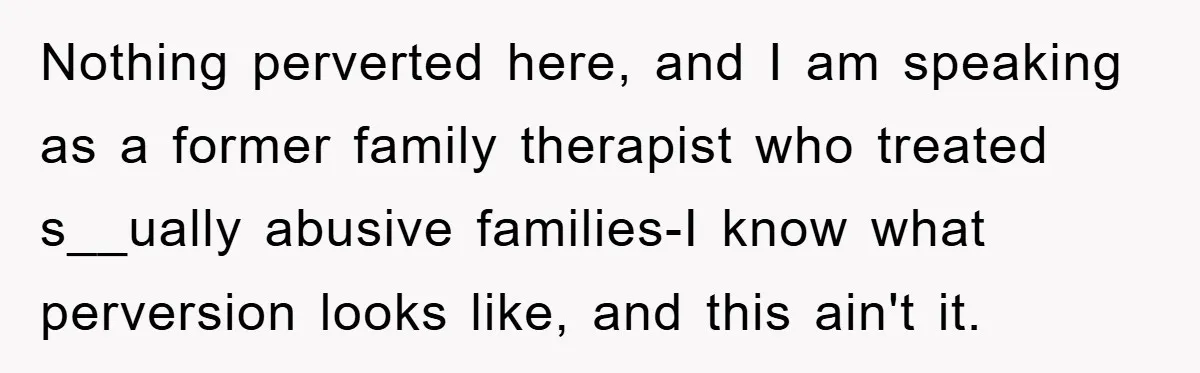 Nothing perverted here, and I am speaking as a former family therapist who treated s__ually abusive families-I know what perversion looks like, and this ain't it.
