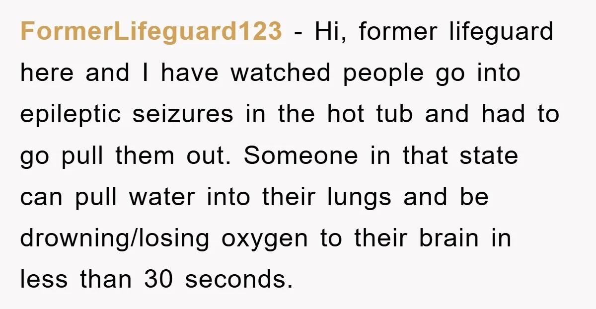 FormerLifeguard123 - Hi, former lifeguard here and I have watched people go into epileptic seizures in the hot tub and had to go pull them out. Someone in that state...