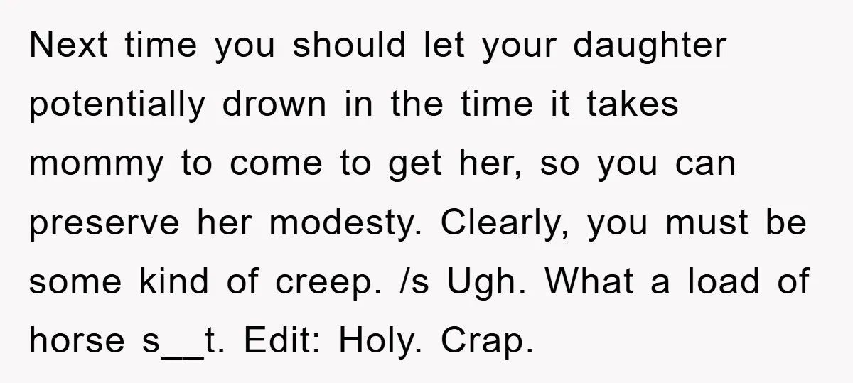 Next time you should let your daughter potentially drown in the time it takes mommy to come to get her, so you can preserve her modesty. Clearly, you must be...