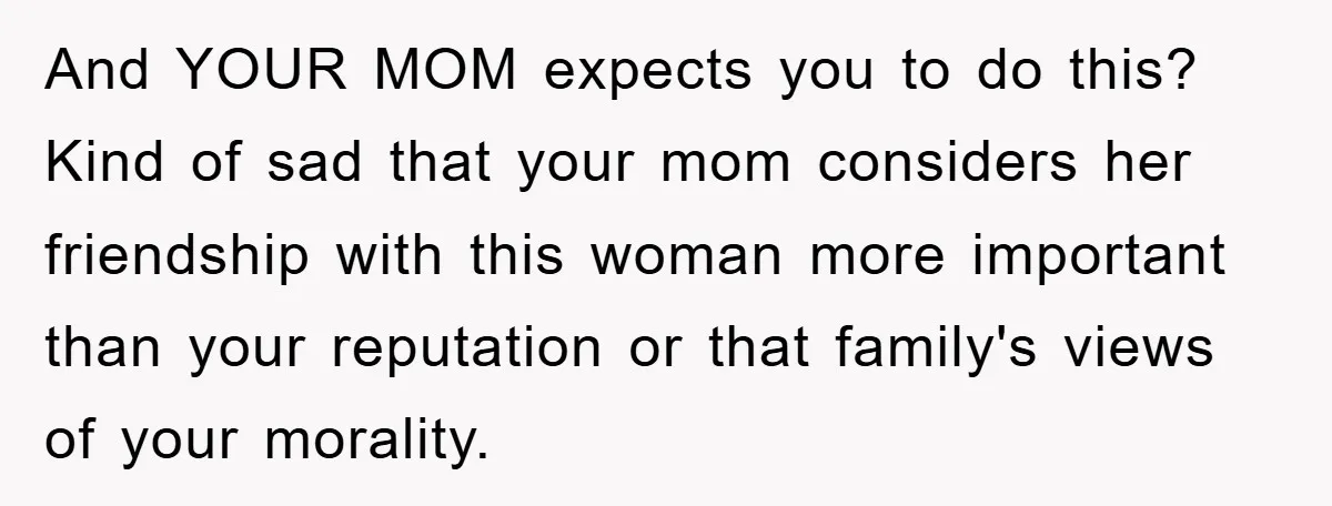 And YOUR MOM expects you to do this? Kind of sad that your mom considers her friendship with this woman more important than your reputation or that family's views of...