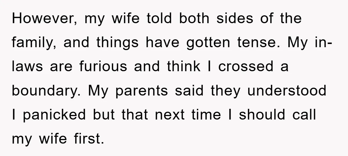 However, my wife told both sides of the family, and things have gotten tense. My in-laws are furious and think I crossed a boundary. My parents said they understood I...