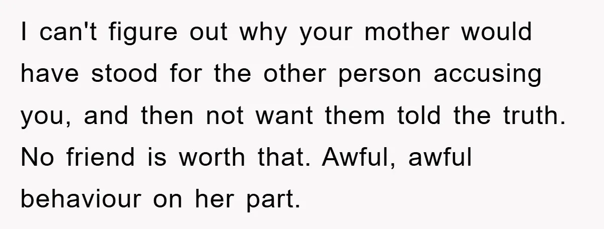 I can't figure out why your mother would have stood for the other person accusing you, and then not want them told the truth. No friend is worth that. Awful,...