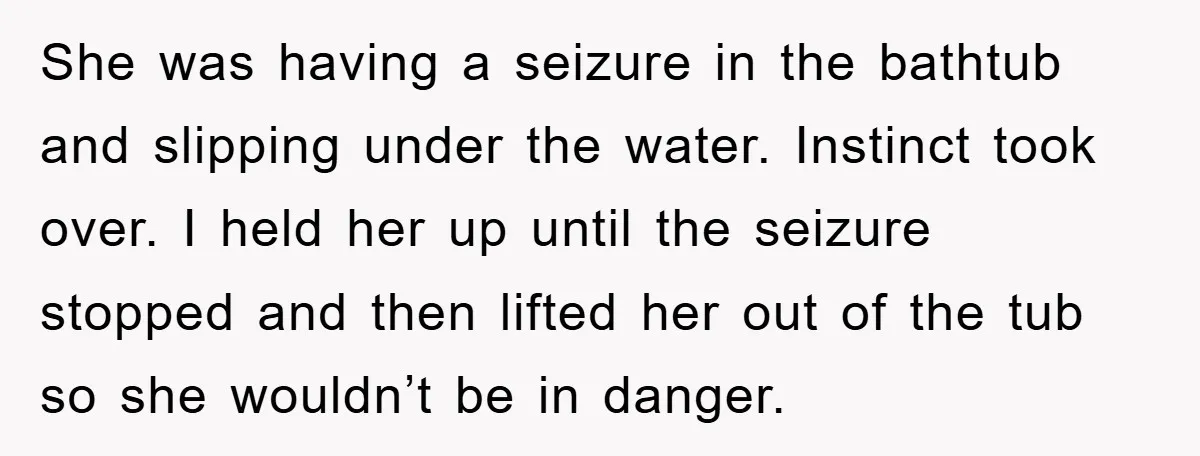 She was having a seizure in the bathtub and slipping under the water. Instinct took over. I held her up until the seizure stopped and then lifted her out of...