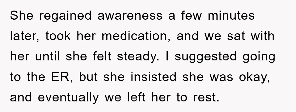 She regained awareness a few minutes later, took her medication, and we sat with her until she felt steady. I suggested going to the ER, but she insisted she was...