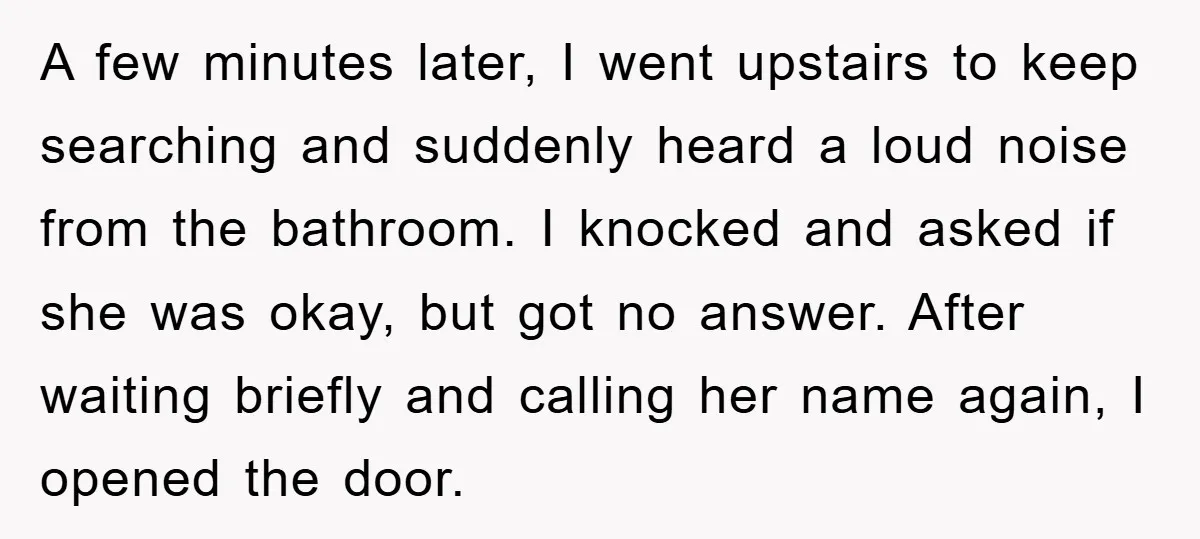 A few minutes later, I went upstairs to keep searching and suddenly heard a loud noise from the bathroom. I knocked and asked if she was okay, but got no...