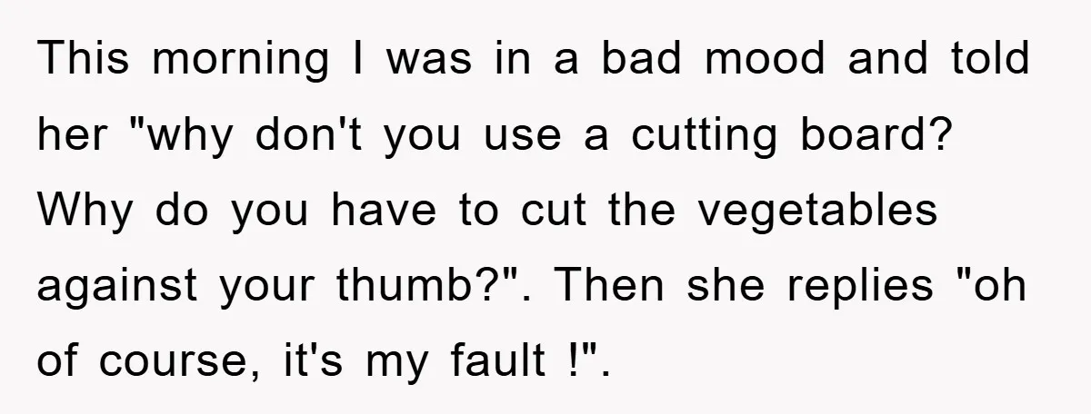 This morning I was in a bad mood and told her "why don't you use a cutting board? Why do you have to cut the vegetables against your thumb?". Then...