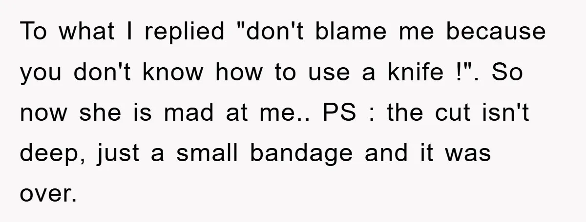 To what I replied "don't blame me because you don't know how to use a knife !". So now she is mad at me.. PS : the cut isn't deep,...