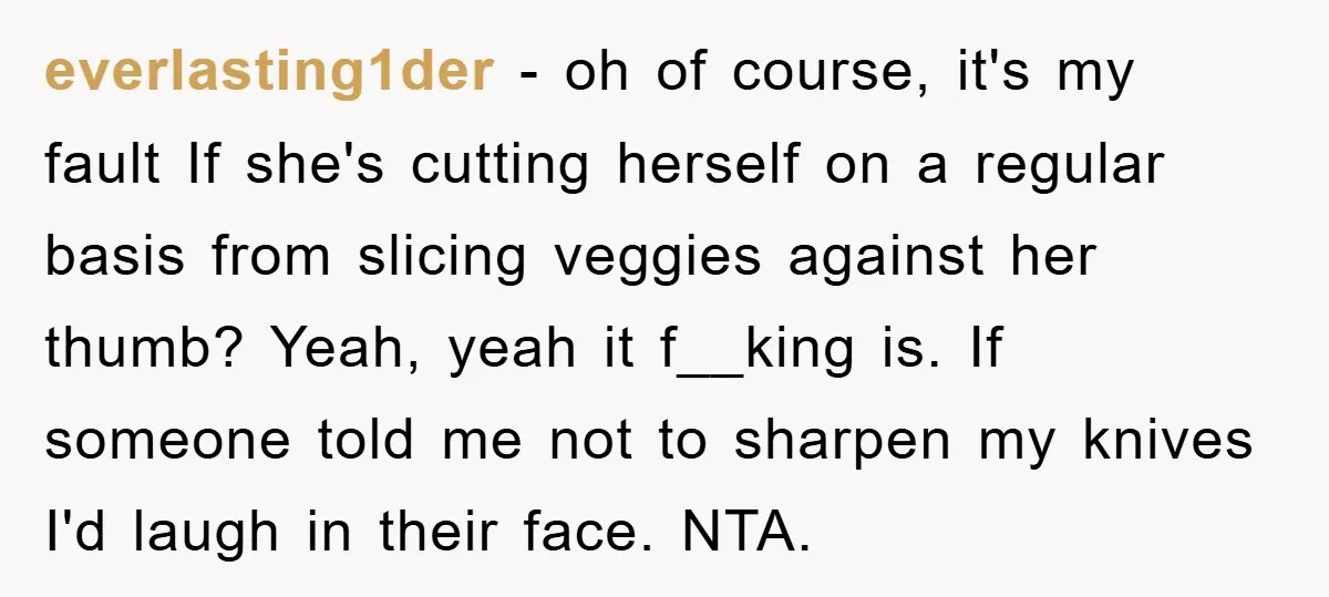 everlasting1der − oh of course, it's my fault If she's cutting herself on a regular basis from slicing veggies against her thumb? Yeah, yeah it f__king is. If someone told...