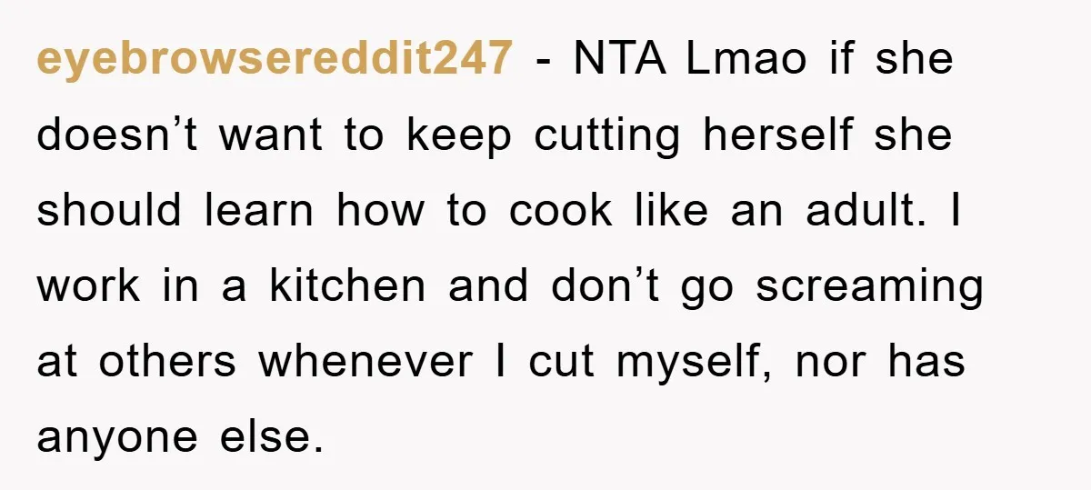 eyebrowsereddit247 − NTA Lmao if she doesn’t want to keep cutting herself she should learn how to cook like an adult. I work in a kitchen and don’t go screaming...