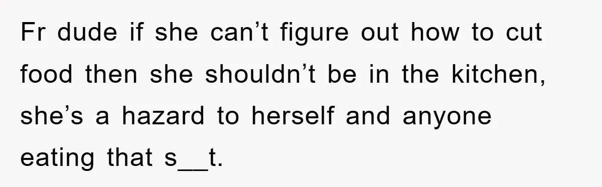 Fr dude if she can’t figure out how to cut food then she shouldn’t be in the kitchen, she’s a hazard to herself and anyone eating that s__t.
