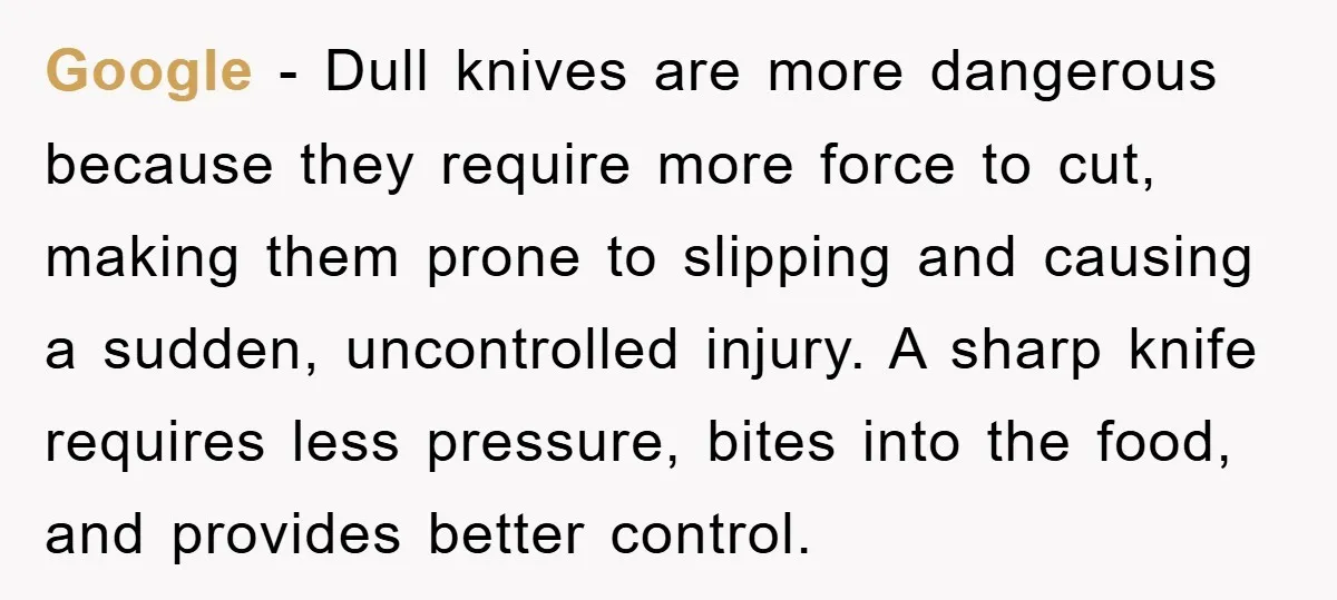 Google - Dull knives are more dangerous because they require more force to cut, making them prone to slipping and causing a sudden, uncontrolled injury. A sharp knife requires less...