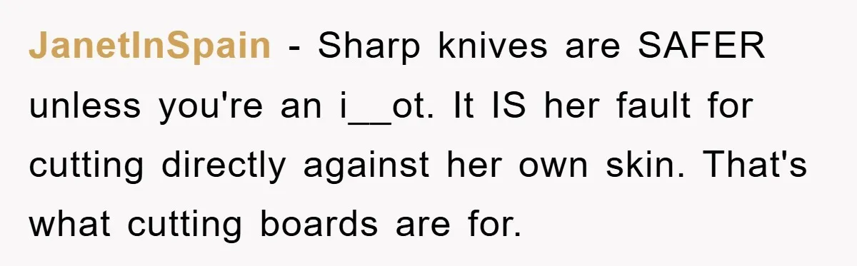JanetInSpain − Sharp knives are SAFER unless you're an i__ot. It IS her fault for cutting directly against her own skin. That's what cutting boards are for.