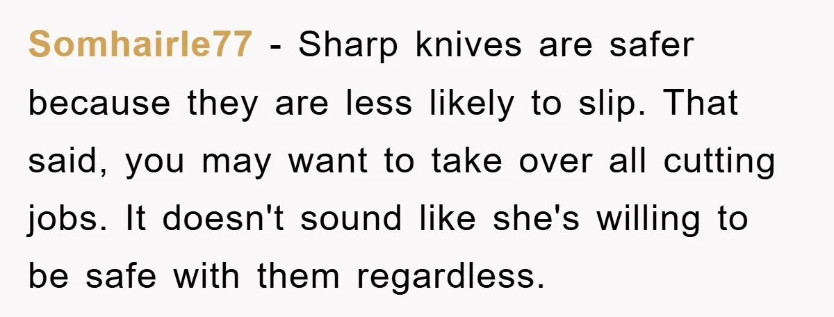 Somhairle77 − Sharp knives are safer because they are less likely to slip. That said, you may want to take over all cutting jobs. It doesn't sound like she's willing...