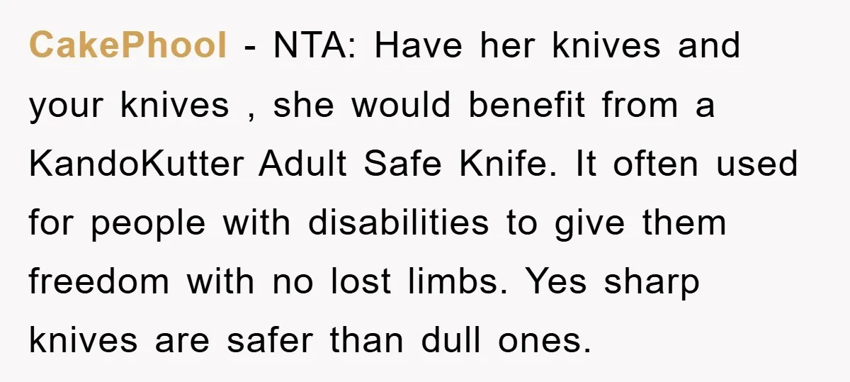 CakePhool − NTA: Have her knives and your knives , she would benefit from a KandoKutter Adult Safe Knife. It often used for people with disabilities to give them freedom...