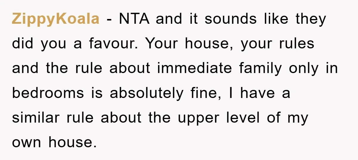 ZippyKoala - NTA and it sounds like they did you a favour. Your house, your rules and the rule about immediate family only in bedrooms is absolutely fine, I have...
