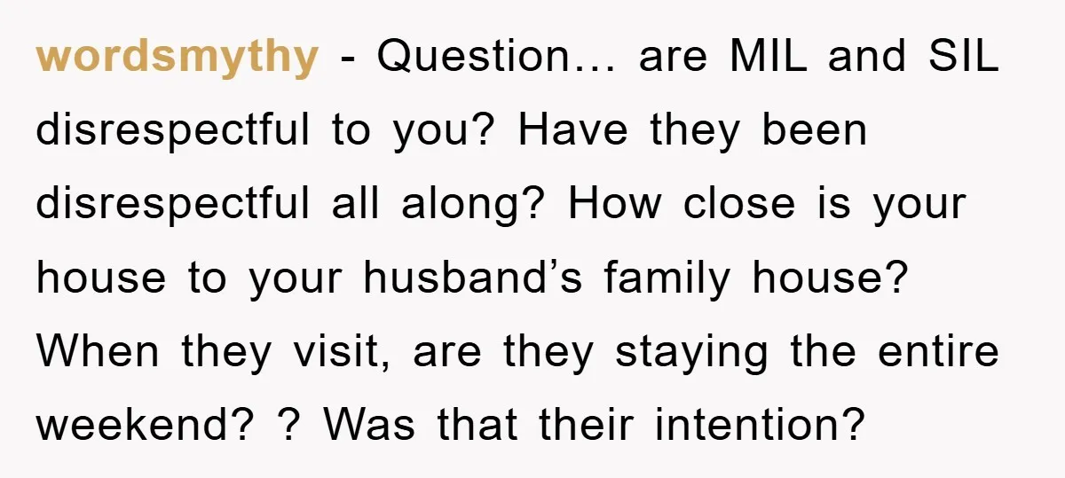 wordsmythy - Question… are MIL and SIL disrespectful to you? Have they been disrespectful all along? How close is your house to your husband’s family house? When they visit, are...