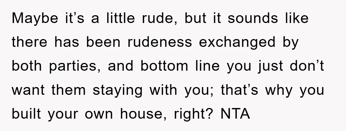 Maybe it’s a little rude, but it sounds like there has been rudeness exchanged by both parties, and bottom line you just don’t want them staying with you; that’s why...