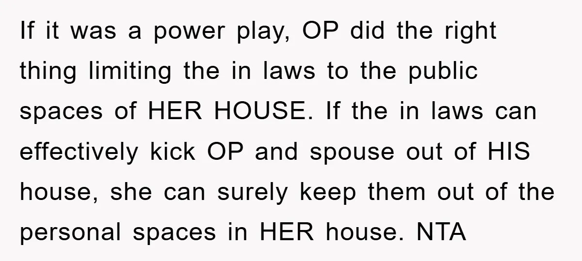 If it was a power play, OP did the right thing limiting the in laws to the public spaces of HER HOUSE. If the in laws can effectively kick OP...