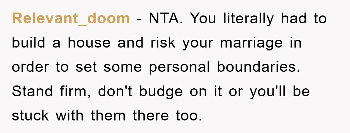 Relevant_doom - NTA. You literally had to build a house and risk your marriage in order to set some personal boundaries. Stand firm, don't budge on it or you'll be...