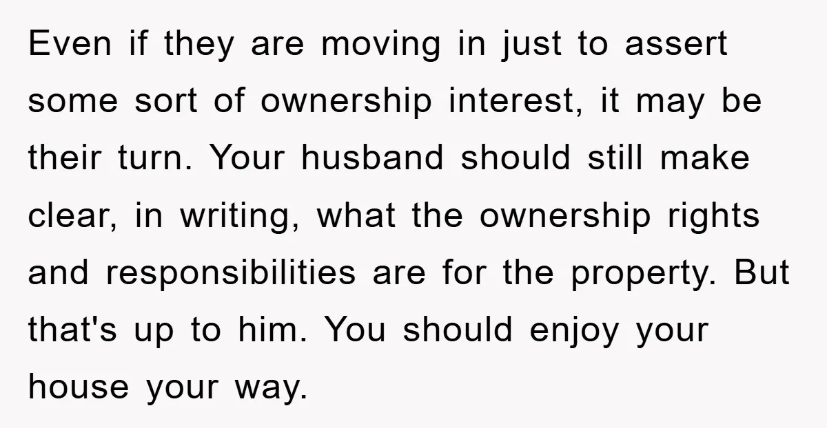 Even if they are moving in just to assert some sort of ownership interest, it may be their turn. Your husband should still make clear, in writing, what the ownership...