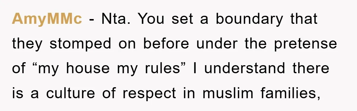 AmyMMc - Nta. You set a boundary that they stomped on before under the pretense of “my house my rules” I understand there is a culture of respect in muslim...