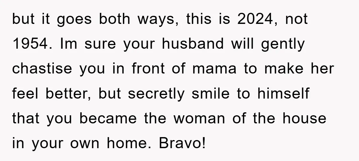 but it goes both ways, this is 2024, not 1954. Im sure your husband will gently chastise you in front of mama to make her feel better, but secretly smile...