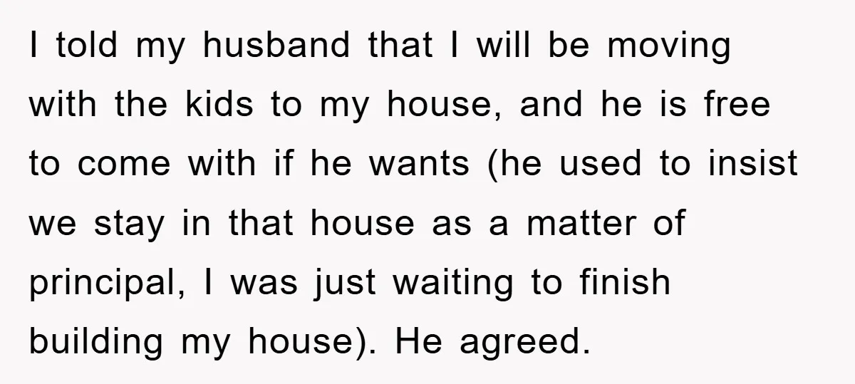 I told my husband that I will be moving with the kids to my house, and he is free to come with if he wants (he used to insist we...