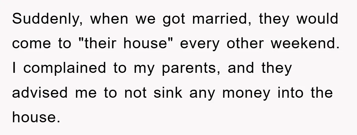 Suddenly, when we got married, they would come to "their house" every other weekend. I complained to my parents, and they advised me to not sink any money into the...