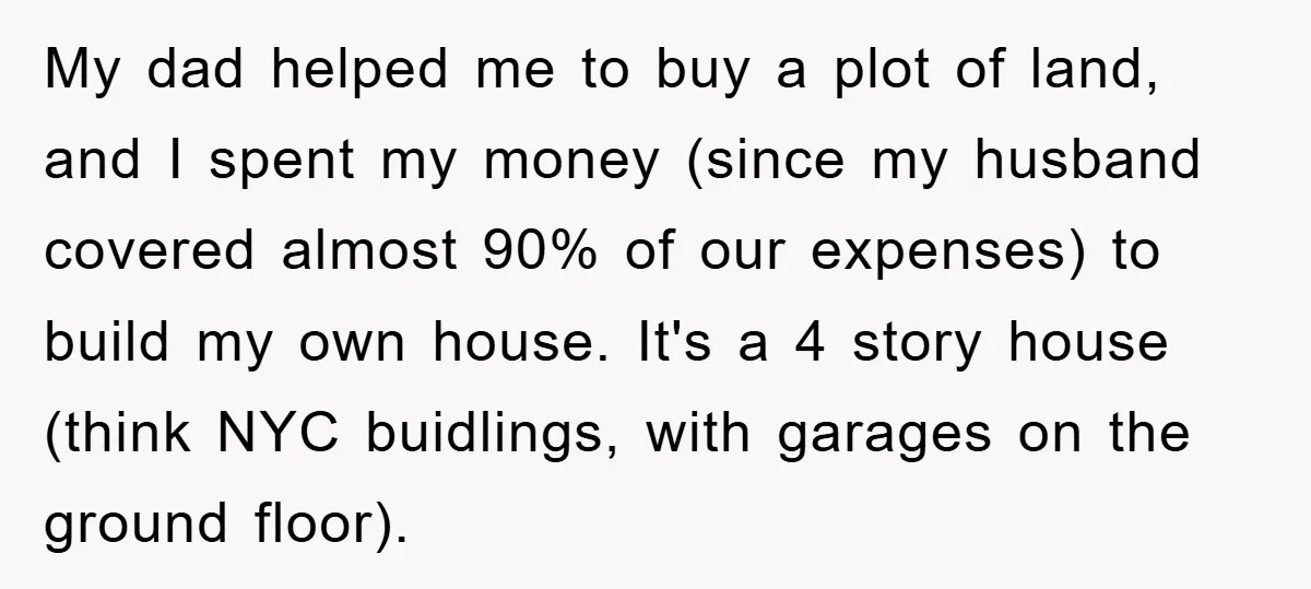 My dad helped me to buy a plot of land, and I spent my money (since my husband covered almost 90% of our expenses) to build my own house. It's...