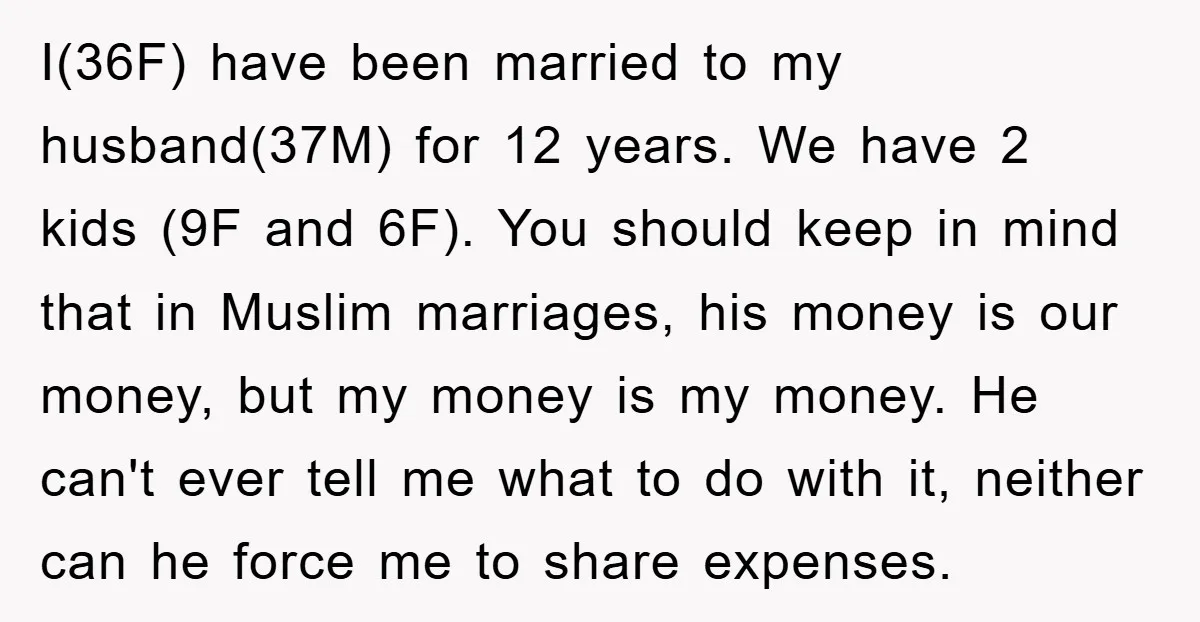 I(36F) have been married to my husband(37M) for 12 years. We have 2 kids (9F and 6F). You should keep in mind that in Muslim marriages, his money is our...