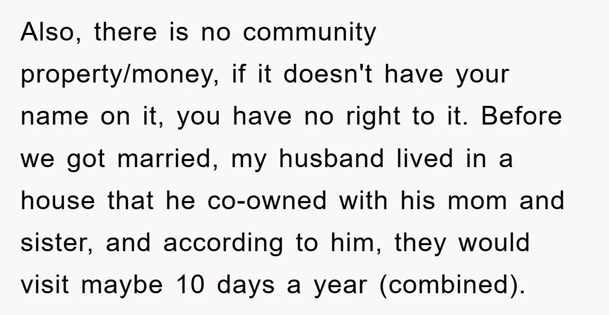 Also, there is no community property/money, if it doesn't have your name on it, you have no right to it. Before we got married, my husband lived in a house...