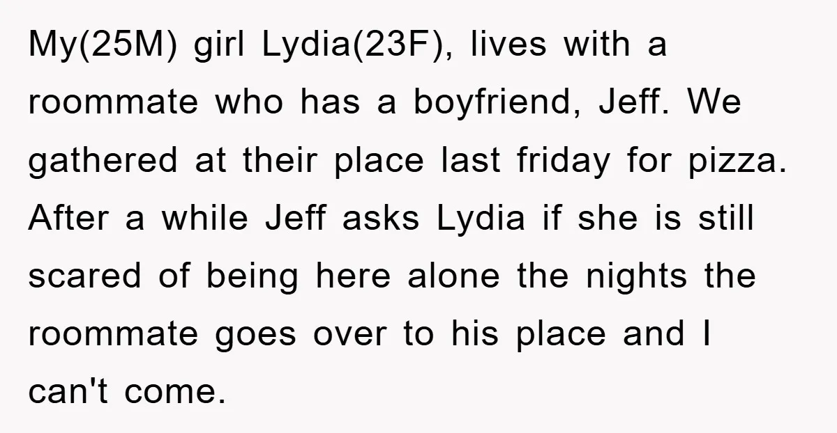 My(25M) girl Lydia(23F), lives with a roommate who has a boyfriend, Jeff. We gathered at their place last friday for pizza. After a while Jeff asks Lydia if she is...