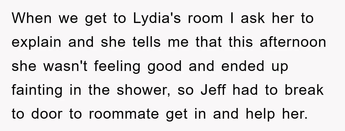 When we get to Lydia's room I ask her to explain and she tells me that this afternoon she wasn't feeling good and ended up fainting in the shower, so...