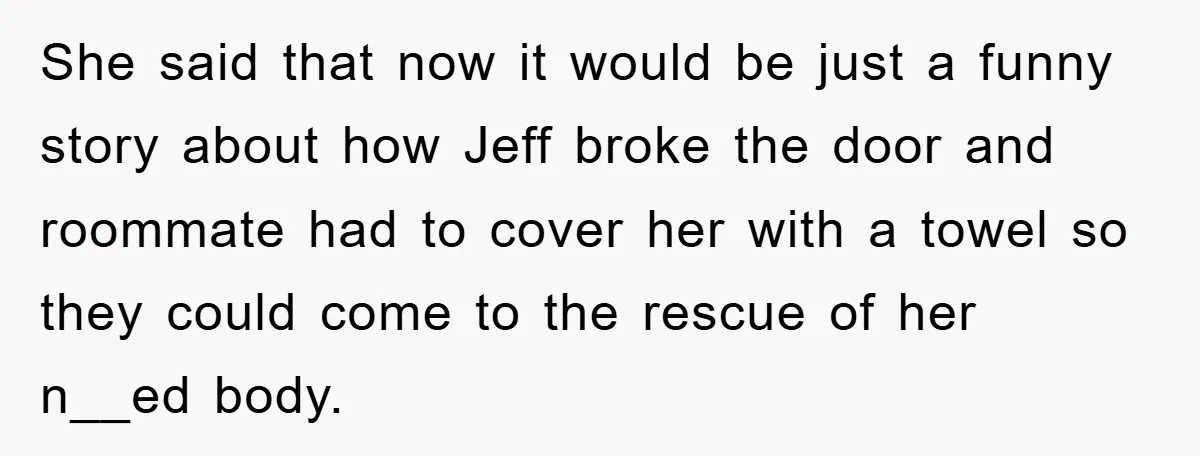 She said that now it would be just a funny story about how Jeff broke the door and roommate had to cover her with a towel so they could come...