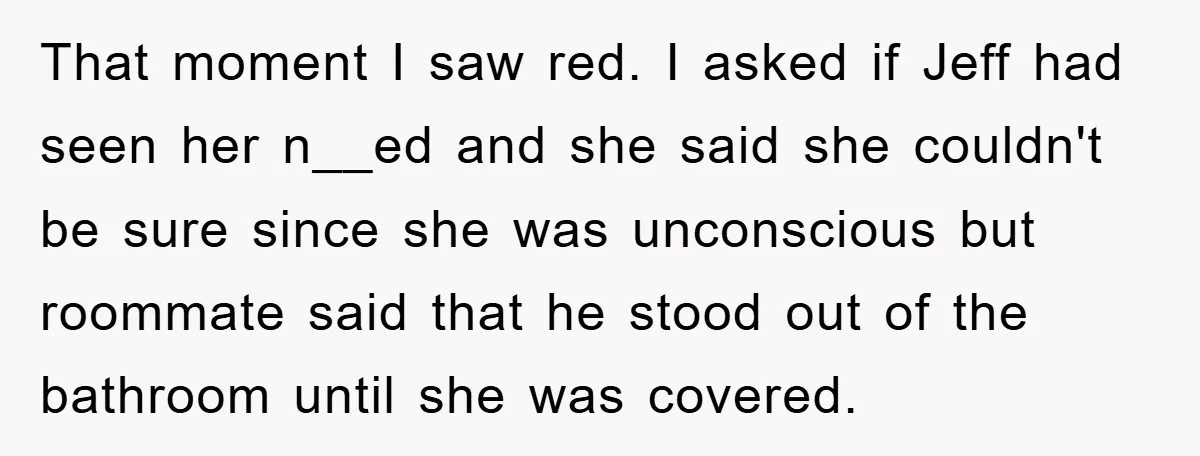 That moment I saw red. I asked if Jeff had seen her n__ed and she said she couldn't be sure since she was unconscious but roommate said that he stood...
