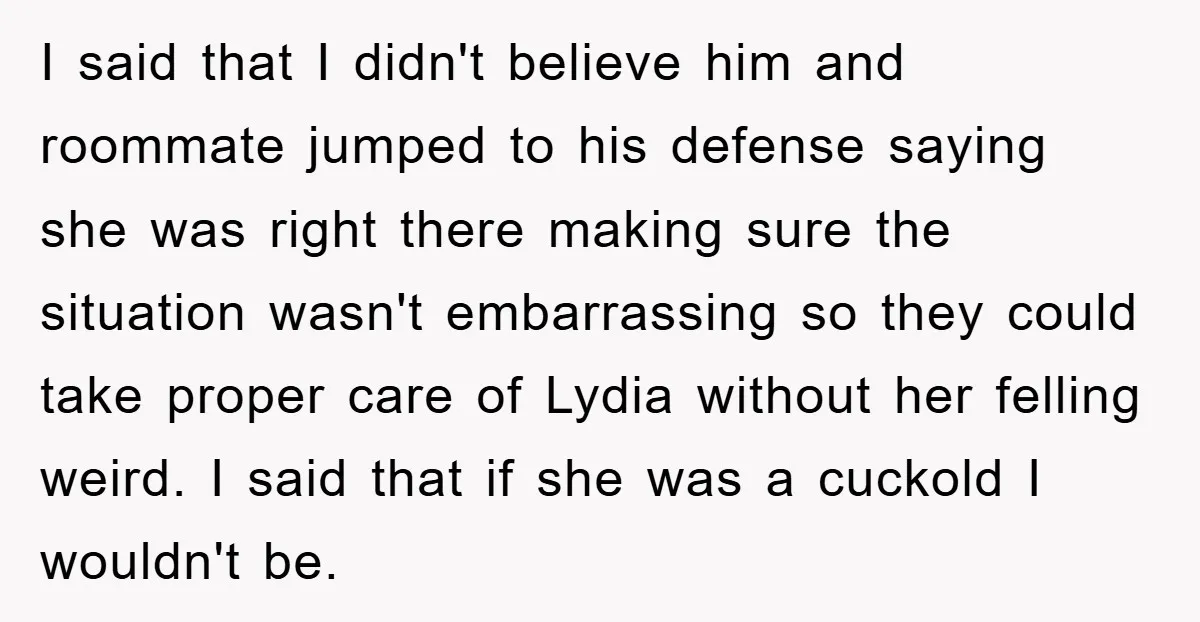 I said that I didn't believe him and roommate jumped to his defense saying she was right there making sure the situation wasn't embarrassing so they could take proper care...