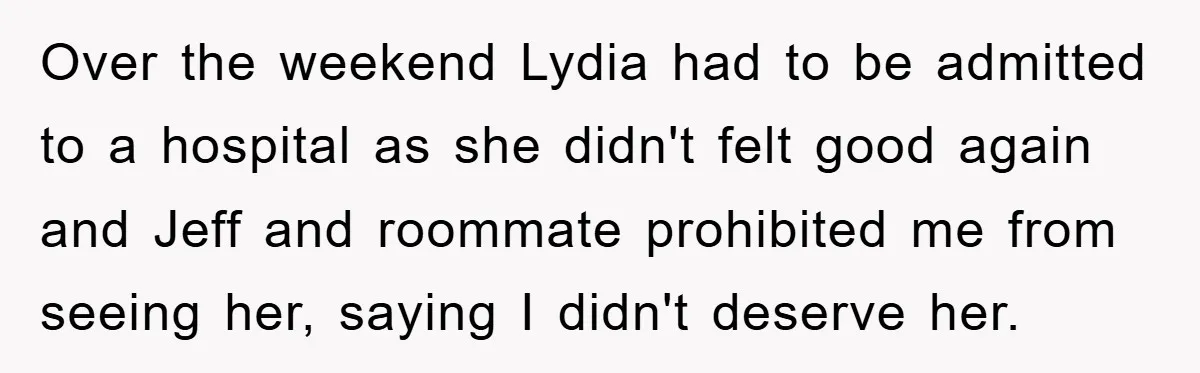 Over the weekend Lydia had to be admitted to a hospital as she didn't felt good again and Jeff and roommate prohibited me from seeing her, saying I didn't deserve...