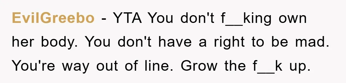 EvilGreebo − YTA You don't f__king own her body. You don't have a right to be mad. You're way out of line. Grow the f__k up.