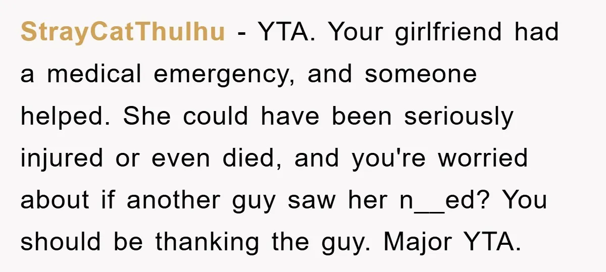 StrayCatThulhu − YTA. Your girlfriend had a medical emergency, and someone helped. She could have been seriously injured or even died, and you're worried about if another guy saw her...