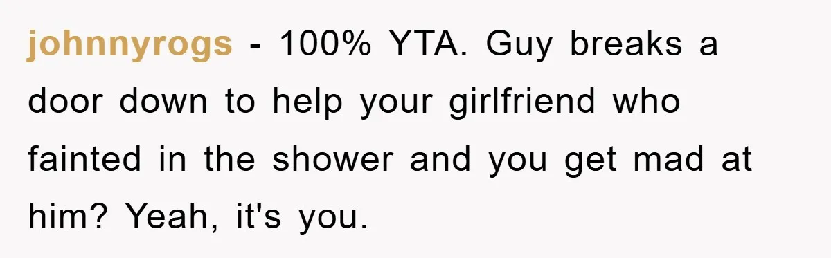 johnnyrogs − 100% YTA. Guy breaks a door down to help your girlfriend who fainted in the shower and you get mad at him? Yeah, it's you.